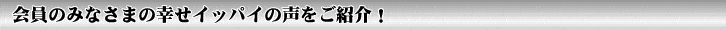 会員のみなさまの幸せイッパイの声をご紹介